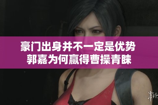 豪门出身并不一定是优势 郭嘉为何赢得曹操青睐