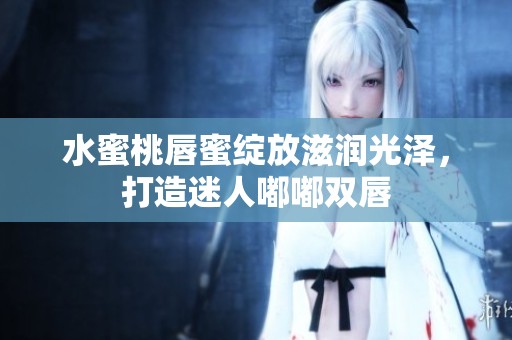 水蜜桃唇蜜绽放滋润光泽，打造迷人嘟嘟双唇