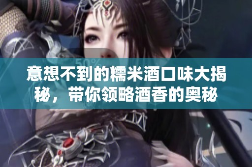 意想不到的糯米酒口味大揭秘，带你领略酒香的奥秘