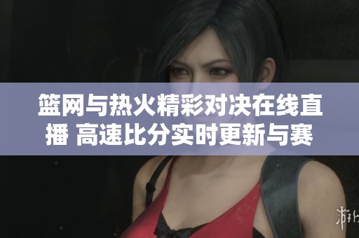 篮网与热火精彩对决在线直播 高速比分实时更新与赛后回顾