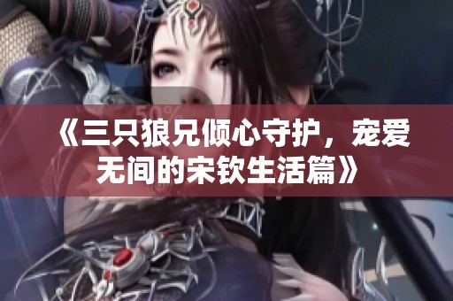 《三只狼兄倾心守护，宠爱无间的宋钦生活篇》