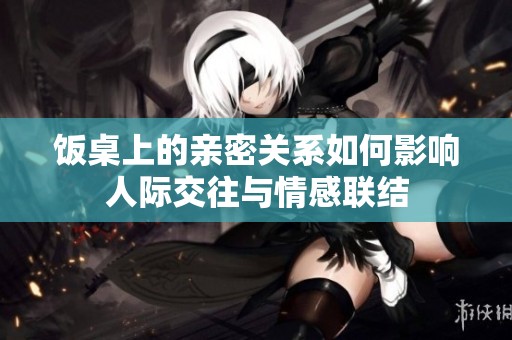 饭桌上的亲密关系如何影响人际交往与情感联结