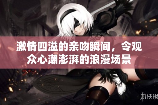 激情四溢的亲吻瞬间，令观众心潮澎湃的浪漫场景