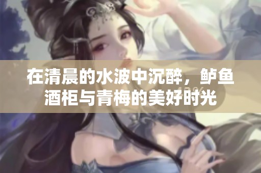 在清晨的水波中沉醉，鲈鱼酒柜与青梅的美好时光