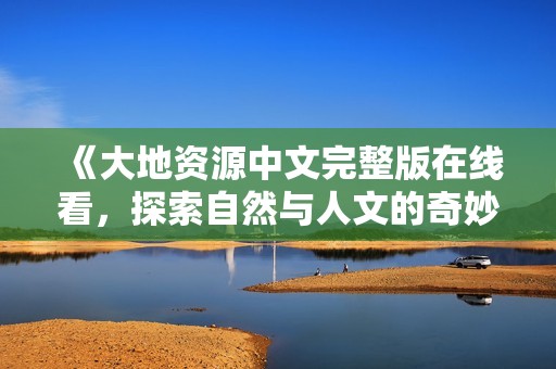 《大地资源中文完整版在线看，探索自然与人文的奇妙结合》