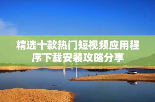 精选十款热门短视频应用程序下载安装攻略分享