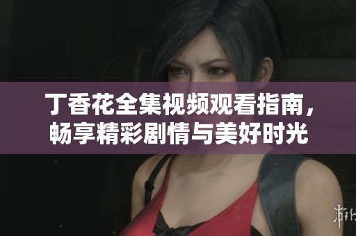 丁香花全集视频观看指南，畅享精彩剧情与美好时光