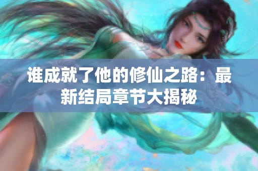 谁成就了他的修仙之路：最新结局章节大揭秘