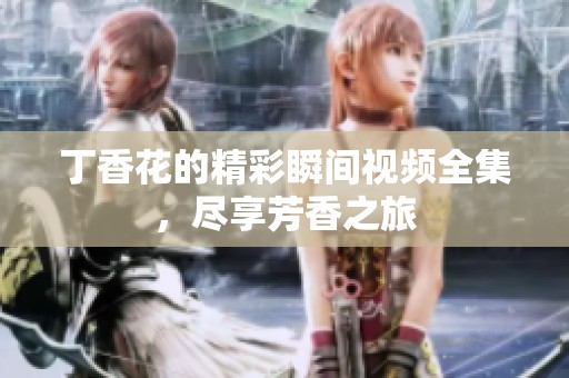丁香花的精彩瞬间视频全集，尽享芳香之旅