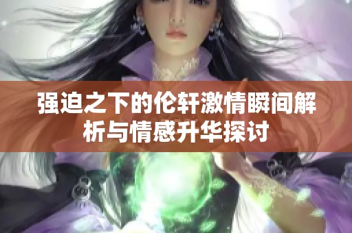 强迫之下的伦轩激情瞬间解析与情感升华探讨