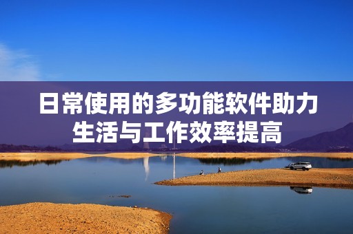 日常使用的多功能软件助力生活与工作效率提高