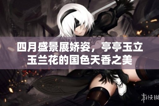 四月盛景展娇姿，亭亭玉立玉兰花的国色天香之美