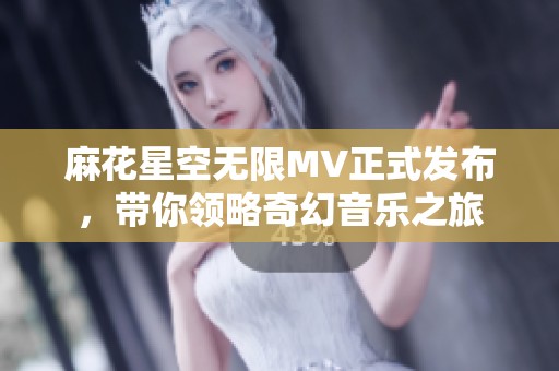 麻花星空无限MV正式发布，带你领略奇幻音乐之旅