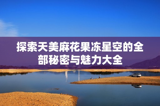 探索天美麻花果冻星空的全部秘密与魅力大全