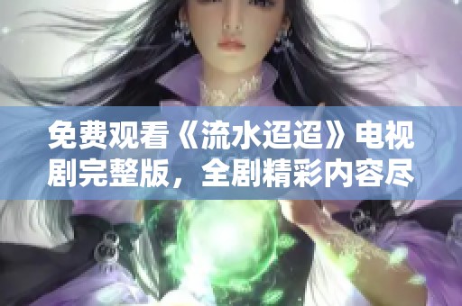 免费观看《流水迢迢》电视剧完整版，全剧精彩内容尽在其中