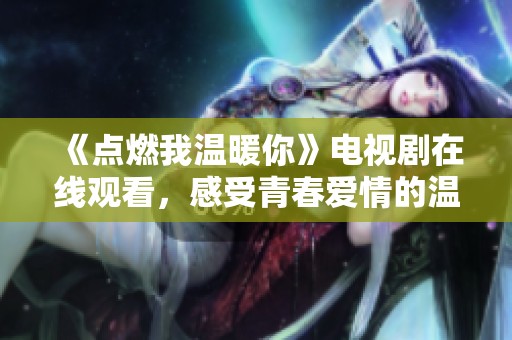 《点燃我温暖你》电视剧在线观看，感受青春爱情的温暖与感动
