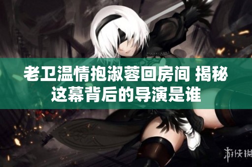 老卫温情抱淑蓉回房间 揭秘这幕背后的导演是谁