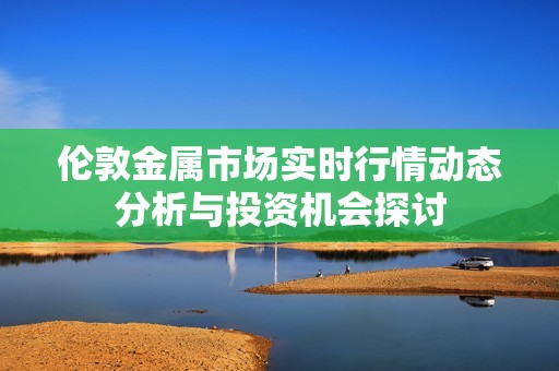 伦敦金属市场实时行情动态分析与投资机会探讨