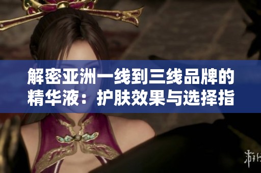 解密亚洲一线到三线品牌的精华液：护肤效果与选择指南