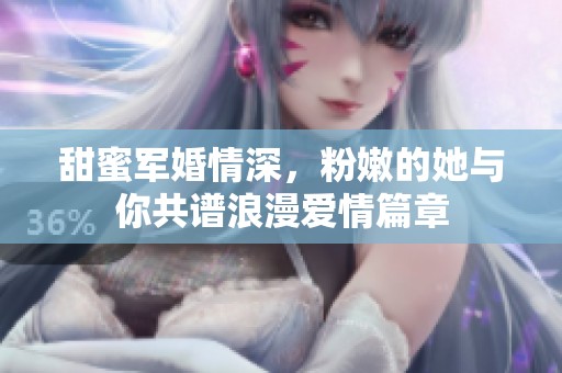 甜蜜军婚情深，粉嫩的她与你共谱浪漫爱情篇章