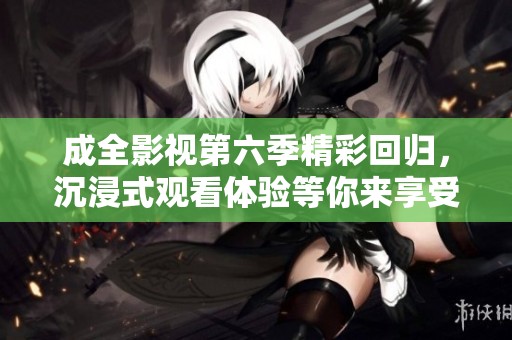 成全影视第六季精彩回归，沉浸式观看体验等你来享受