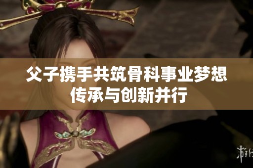 父子携手共筑骨科事业梦想 传承与创新并行