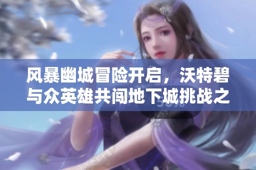 风暴幽城冒险开启，沃特碧与众英雄共闯地下城挑战之旅