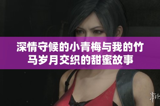 深情守候的小青梅与我的竹马岁月交织的甜蜜故事
