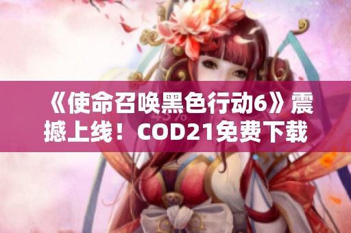 《使命召唤黑色行动6》震撼上线！COD21免费下载及玩法详解分享