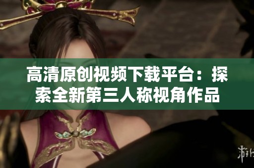 高清原创视频下载平台：探索全新第三人称视角作品