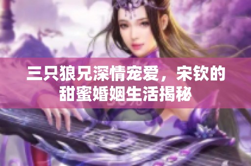 三只狼兄深情宠爱，宋钦的甜蜜婚姻生活揭秘