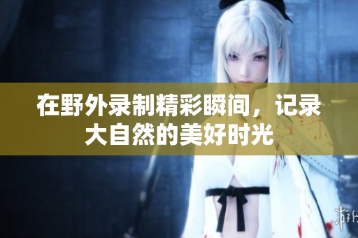在野外录制精彩瞬间，记录大自然的美好时光