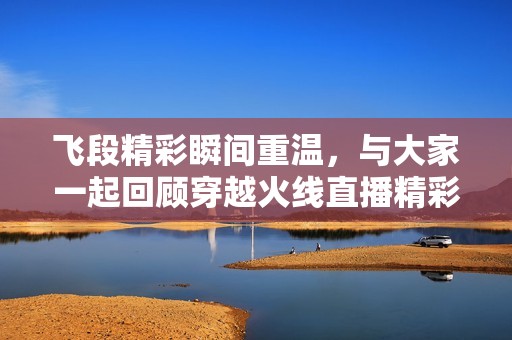飞段精彩瞬间重温，与大家一起回顾穿越火线直播精彩内容