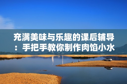 充满美味与乐趣的课后辅导：手把手教你制作肉馅小水饺