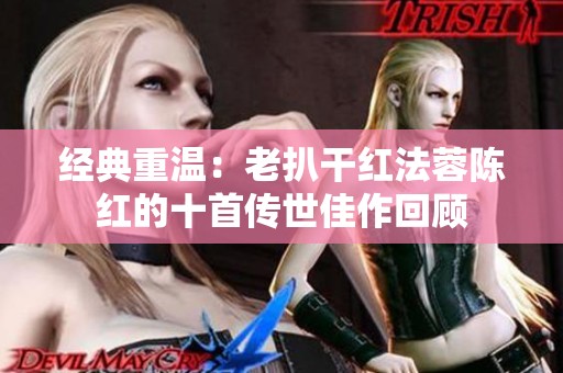 经典重温：老扒干红法蓉陈红的十首传世佳作回顾