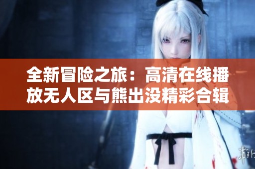 全新冒险之旅：高清在线播放无人区与熊出没精彩合辑