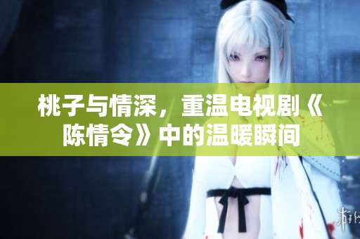 桃子与情深，重温电视剧《陈情令》中的温暖瞬间
