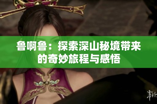 鲁啊鲁：探索深山秘境带来的奇妙旅程与感悟
