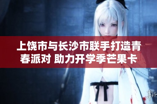 上饶市与长沙市联手打造青春派对 助力开学季芒果卡活动盛大开启