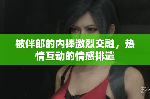 被伴郎的内捧激烈交融，热情互动的情感排遣