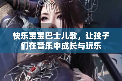 快乐宝宝巴士儿歌，让孩子们在音乐中成长与玩乐
