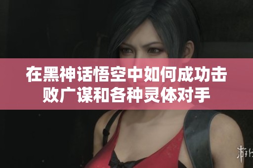 在黑神话悟空中如何成功击败广谋和各种灵体对手