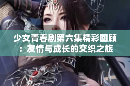 少女青春剧第六集精彩回顾：友情与成长的交织之旅