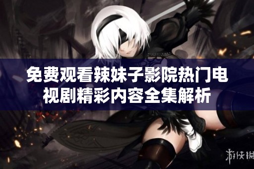 免费观看辣妹子影院热门电视剧精彩内容全集解析