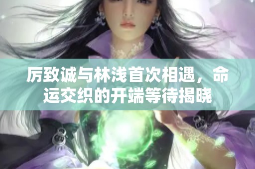 厉致诚与林浅首次相遇，命运交织的开端等待揭晓