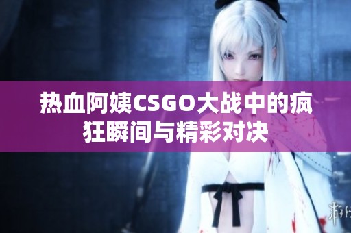 热血阿姨CSGO大战中的疯狂瞬间与精彩对决