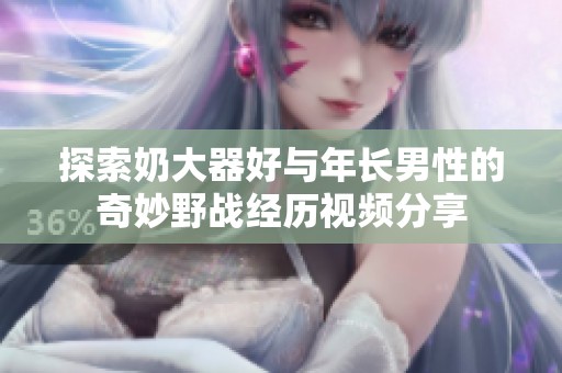 探索奶大器好与年长男性的奇妙野战经历视频分享