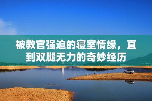 被教官强迫的寝室情缘，直到双腿无力的奇妙经历