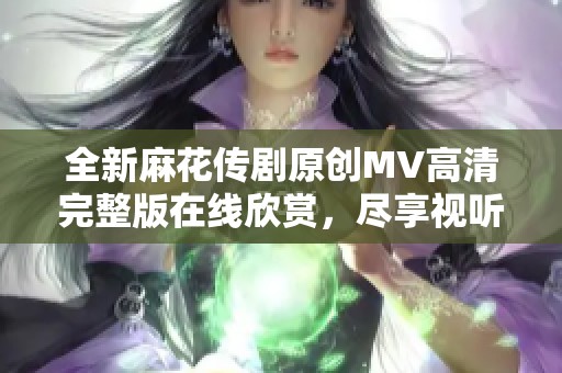 全新麻花传剧原创MV高清完整版在线欣赏，尽享视听盛宴