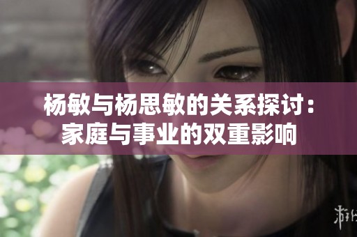 杨敏与杨思敏的关系探讨：家庭与事业的双重影响